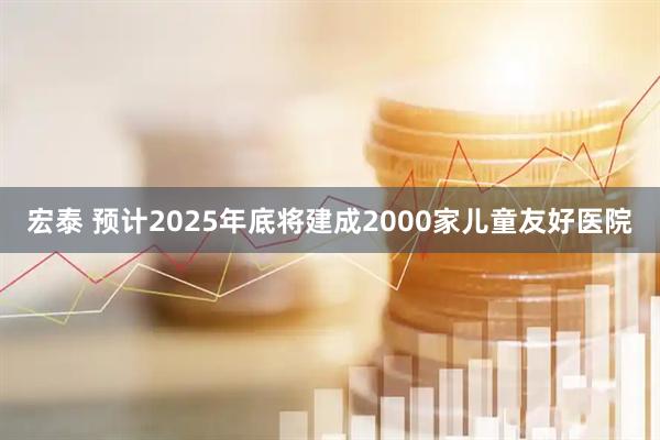 宏泰 预计2025年底将建成2000家儿童友好医院