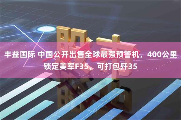 丰益国际 中国公开出售全球最强预警机，400公里锁定美军F35，可打包歼35