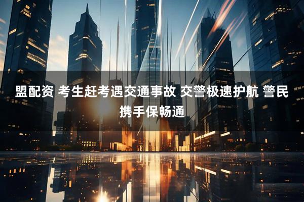 盟配资 考生赶考遇交通事故 交警极速护航 警民携手保畅通