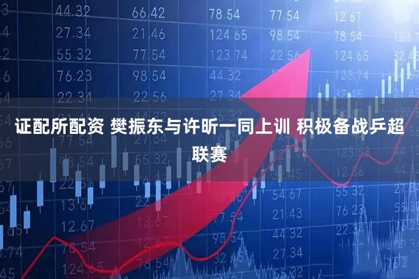 证配所配资 樊振东与许昕一同上训 积极备战乒超联赛
