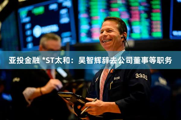 亚投金融 *ST太和：吴智辉辞去公司董事等职务
