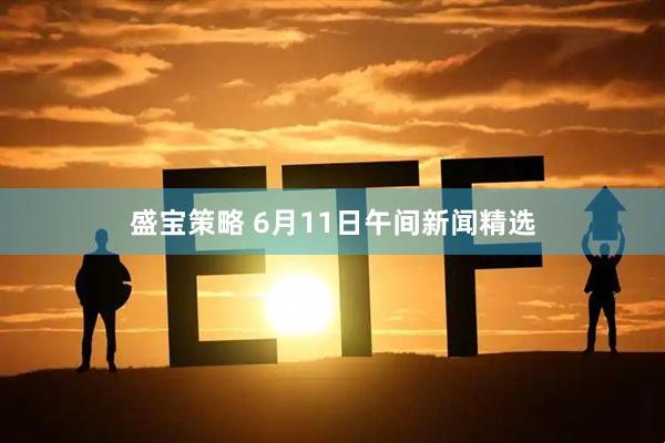 盛宝策略 6月11日午间新闻精选