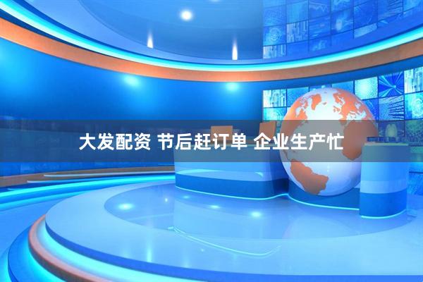 大发配资 节后赶订单 企业生产忙