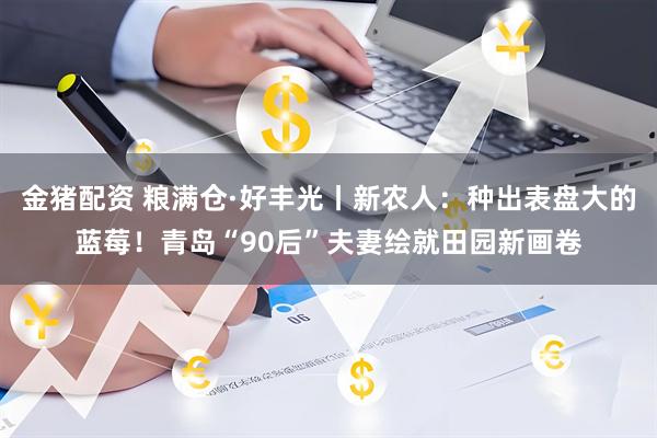 金猪配资 粮满仓·好丰光丨新农人：种出表盘大的蓝莓！青岛“90后”夫妻绘就田园新画卷