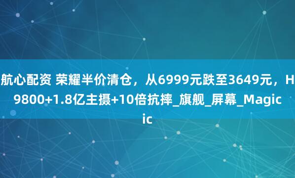航心配资 荣耀半价清仓，从6999元跌至3649元，H9800+1.8亿主摄+10倍抗摔_旗舰_屏幕_Magic