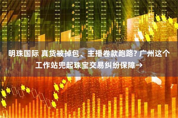 明珠国际 真货被掉包、主播卷款跑路? 广州这个工作站兜起珠宝交易纠纷保障→