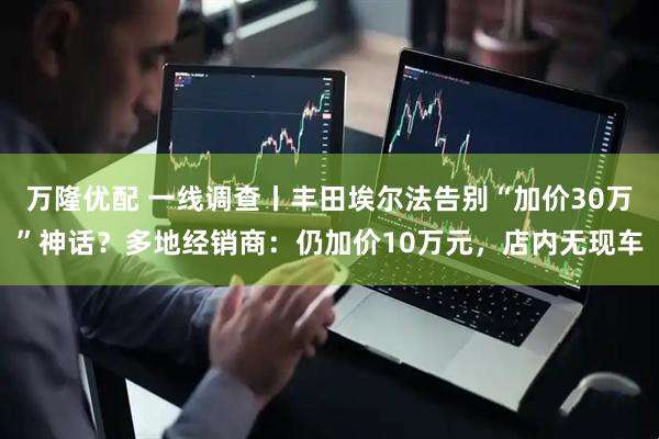 万隆优配 一线调查丨丰田埃尔法告别“加价30万”神话？多地经销商：仍加价10万元，店内无现车