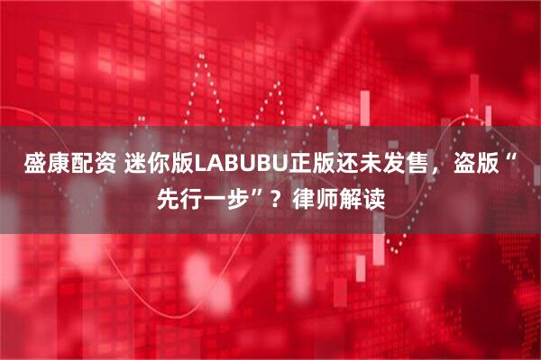 盛康配资 迷你版LABUBU正版还未发售，盗版“先行一步”？律师解读