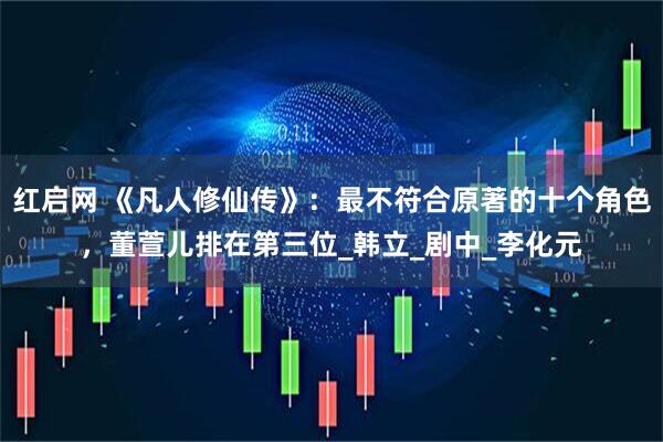红启网 《凡人修仙传》：最不符合原著的十个角色，董萱儿排在第三位_韩立_剧中_李化元