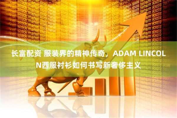 长富配资 服装界的精神传奇，ADAM LINCOLN西服衬衫如何书写新奢侈主义