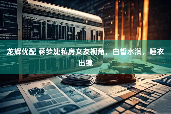 龙辉优配 蒋梦婕私房女友视角，白皙水润，睡衣出镜