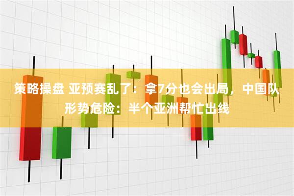 策略操盘 亚预赛乱了：拿7分也会出局，中国队形势危险：半个亚洲帮忙出线