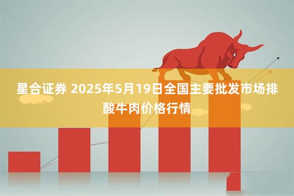 星合证券 2025年5月19日全国主要批发市场排酸牛肉价格行情
