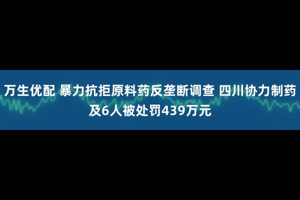 万生优配 暴力抗拒原料药反垄断调查 四川协力制药及6人被处罚439万元