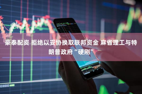 豪泰配资 拒绝以妥协换取联邦资金 麻省理工与特朗普政府“硬刚”