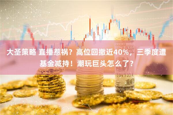 大圣策略 直播惹祸？高位回撤近40%，三季度遭基金减持！潮玩巨头怎么了？