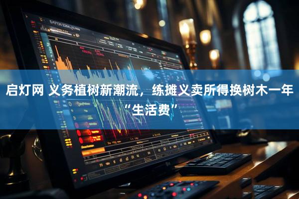 启灯网 义务植树新潮流，练摊义卖所得换树木一年“生活费”